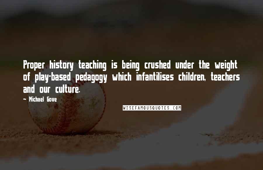 Michael Gove Quotes: Proper history teaching is being crushed under the weight of play-based pedagogy which infantilises children, teachers and our culture.