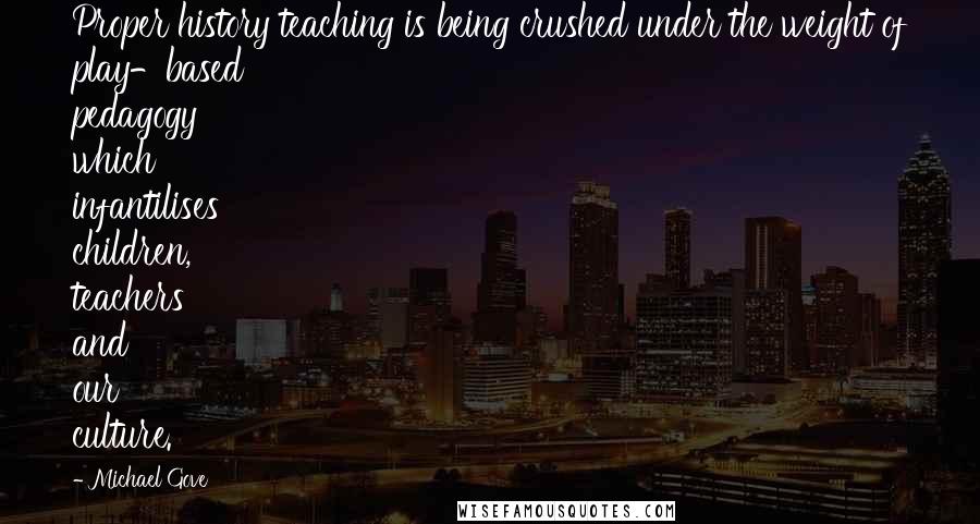 Michael Gove Quotes: Proper history teaching is being crushed under the weight of play-based pedagogy which infantilises children, teachers and our culture.
