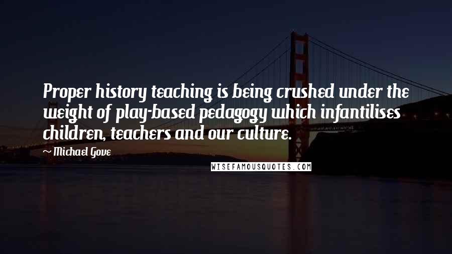 Michael Gove Quotes: Proper history teaching is being crushed under the weight of play-based pedagogy which infantilises children, teachers and our culture.