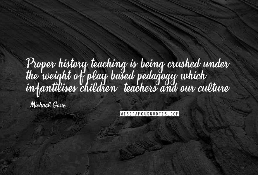 Michael Gove Quotes: Proper history teaching is being crushed under the weight of play-based pedagogy which infantilises children, teachers and our culture.