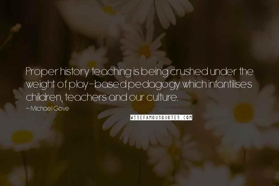 Michael Gove Quotes: Proper history teaching is being crushed under the weight of play-based pedagogy which infantilises children, teachers and our culture.