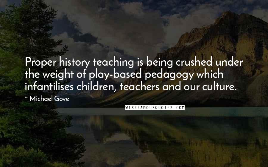 Michael Gove Quotes: Proper history teaching is being crushed under the weight of play-based pedagogy which infantilises children, teachers and our culture.