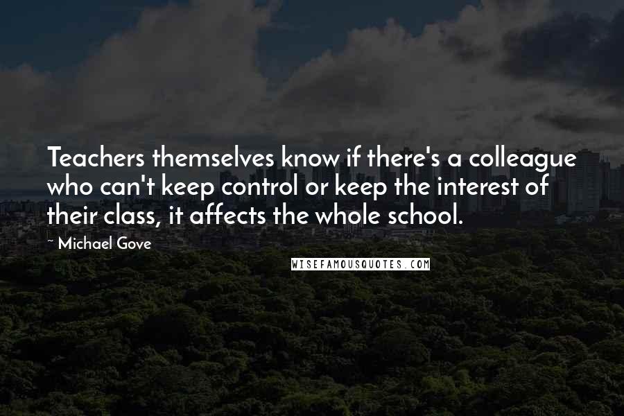 Michael Gove Quotes: Teachers themselves know if there's a colleague who can't keep control or keep the interest of their class, it affects the whole school.