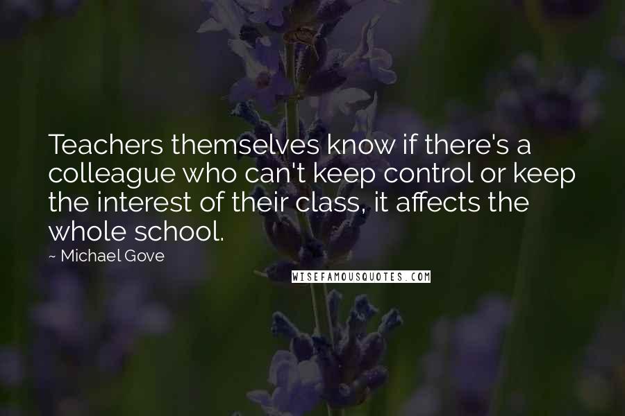 Michael Gove Quotes: Teachers themselves know if there's a colleague who can't keep control or keep the interest of their class, it affects the whole school.