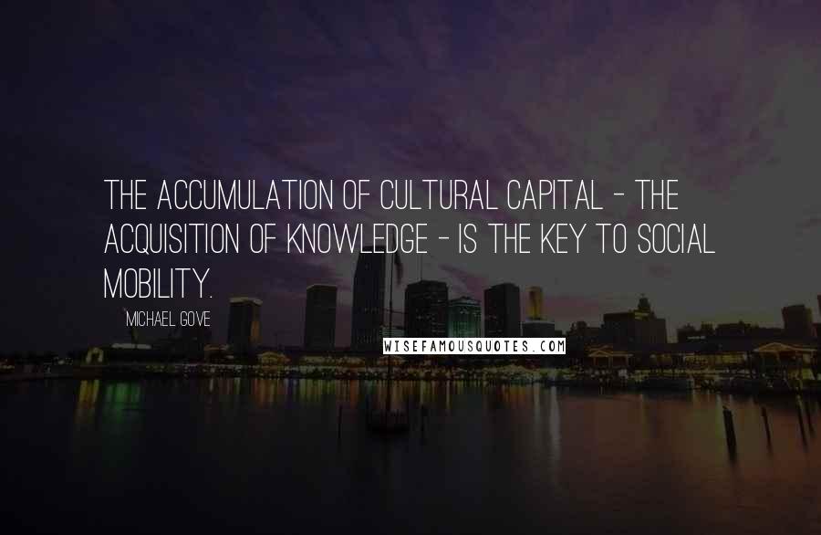 Michael Gove Quotes: The accumulation of cultural capital - the acquisition of knowledge - is the key to social mobility.