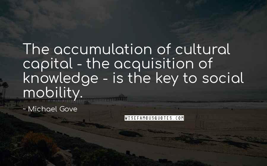 Michael Gove Quotes: The accumulation of cultural capital - the acquisition of knowledge - is the key to social mobility.