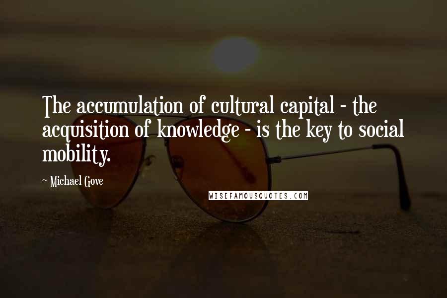 Michael Gove Quotes: The accumulation of cultural capital - the acquisition of knowledge - is the key to social mobility.