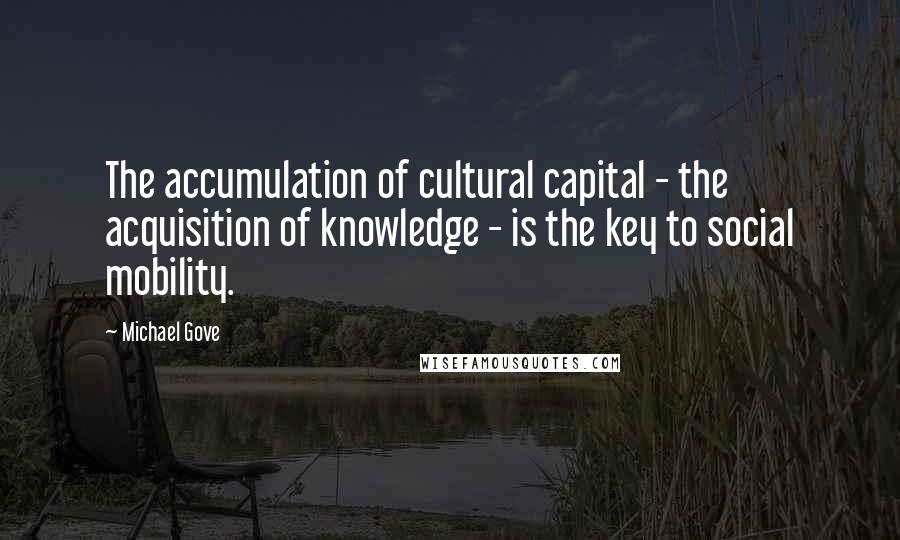 Michael Gove Quotes: The accumulation of cultural capital - the acquisition of knowledge - is the key to social mobility.