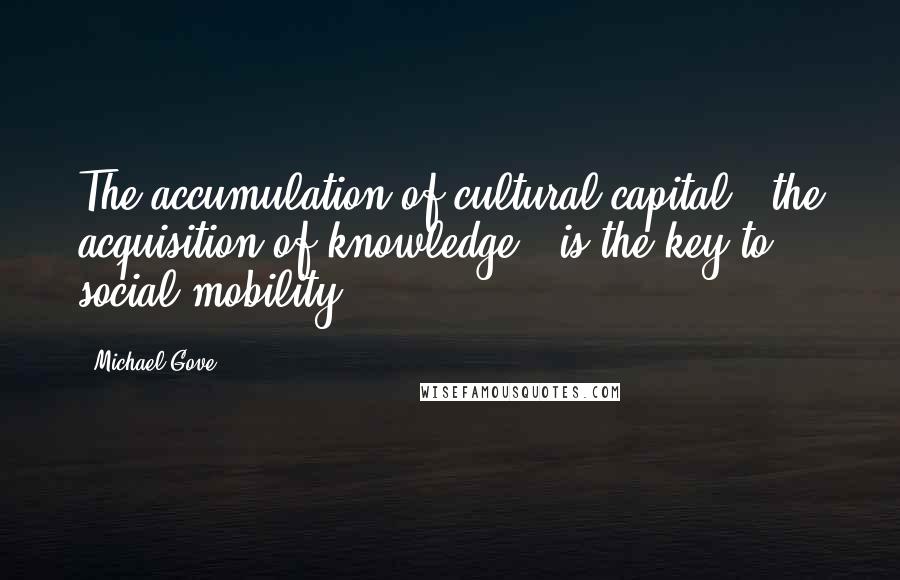 Michael Gove Quotes: The accumulation of cultural capital - the acquisition of knowledge - is the key to social mobility.