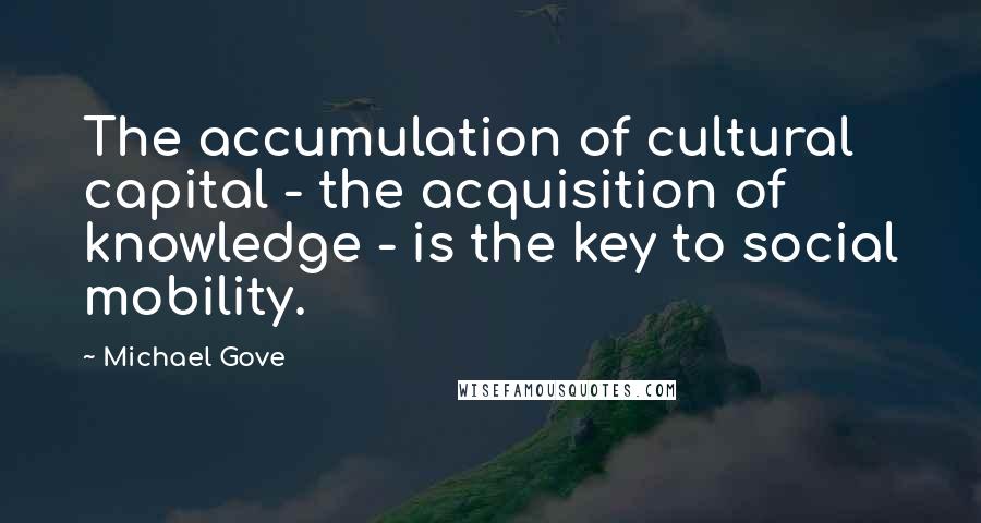 Michael Gove Quotes: The accumulation of cultural capital - the acquisition of knowledge - is the key to social mobility.