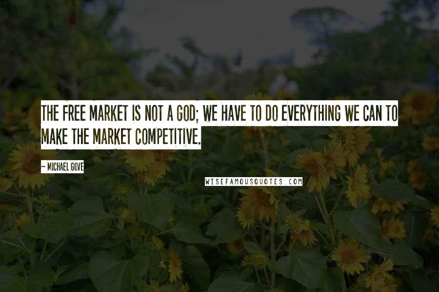 Michael Gove Quotes: The free market is not a god; we have to do everything we can to make the market competitive.
