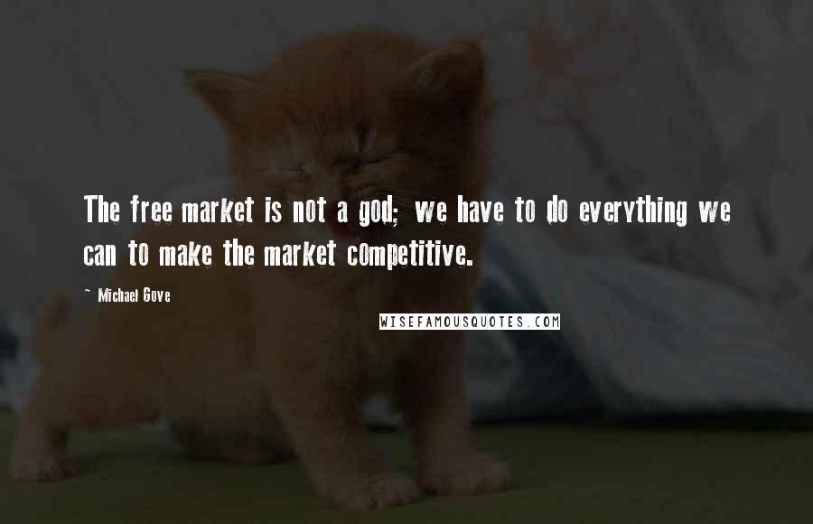 Michael Gove Quotes: The free market is not a god; we have to do everything we can to make the market competitive.