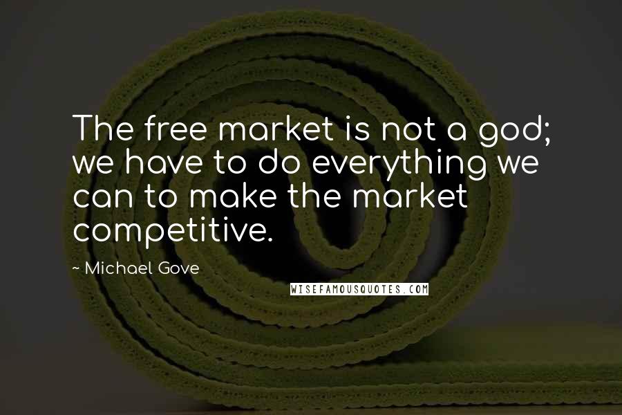 Michael Gove Quotes: The free market is not a god; we have to do everything we can to make the market competitive.