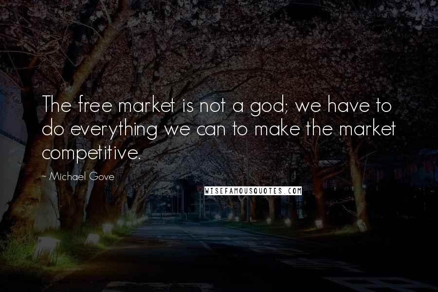 Michael Gove Quotes: The free market is not a god; we have to do everything we can to make the market competitive.