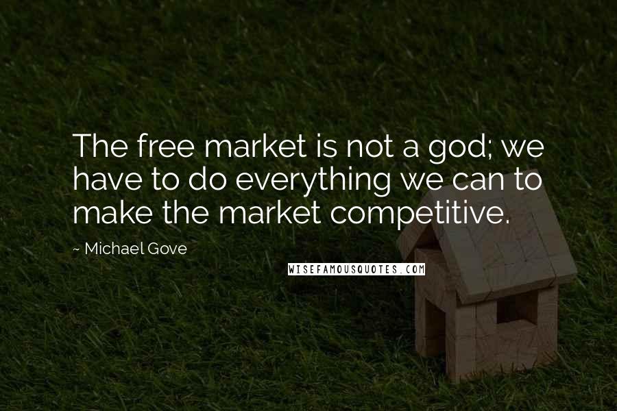 Michael Gove Quotes: The free market is not a god; we have to do everything we can to make the market competitive.