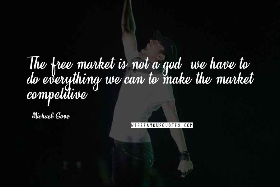 Michael Gove Quotes: The free market is not a god; we have to do everything we can to make the market competitive.