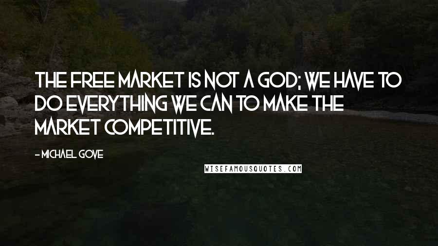 Michael Gove Quotes: The free market is not a god; we have to do everything we can to make the market competitive.