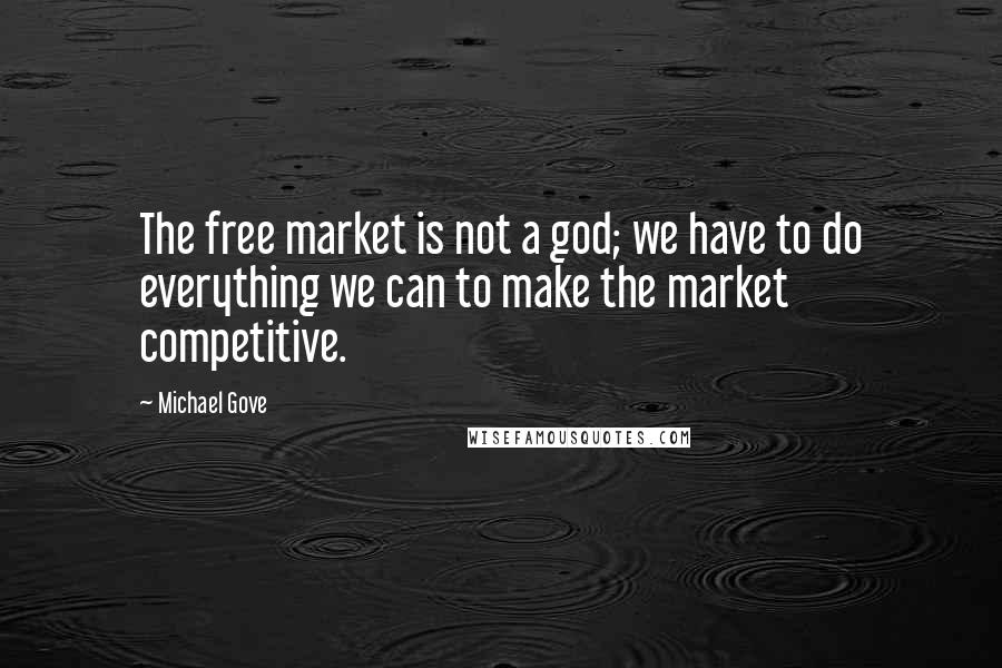 Michael Gove Quotes: The free market is not a god; we have to do everything we can to make the market competitive.