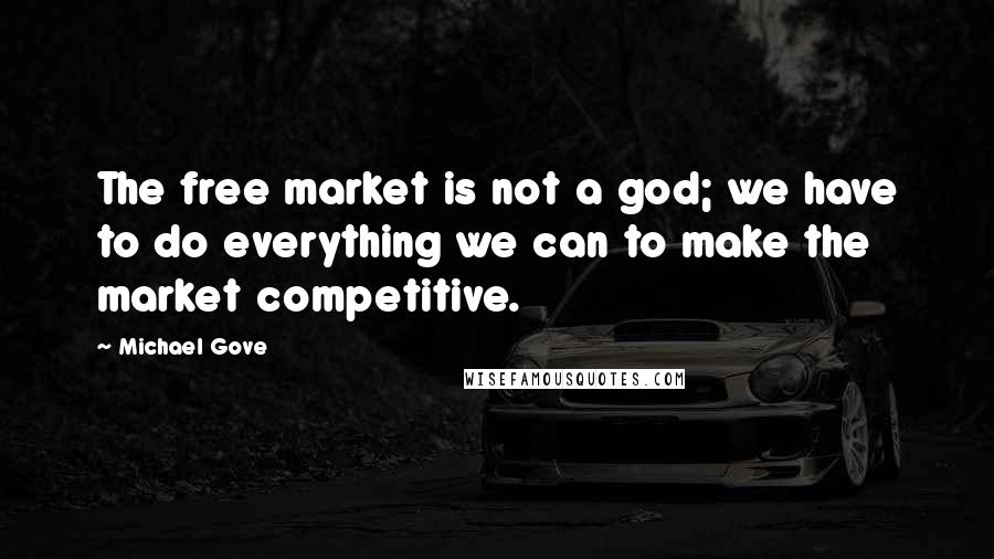 Michael Gove Quotes: The free market is not a god; we have to do everything we can to make the market competitive.