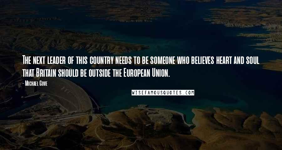 Michael Gove Quotes: The next leader of this country needs to be someone who believes heart and soul that Britain should be outside the European Union.