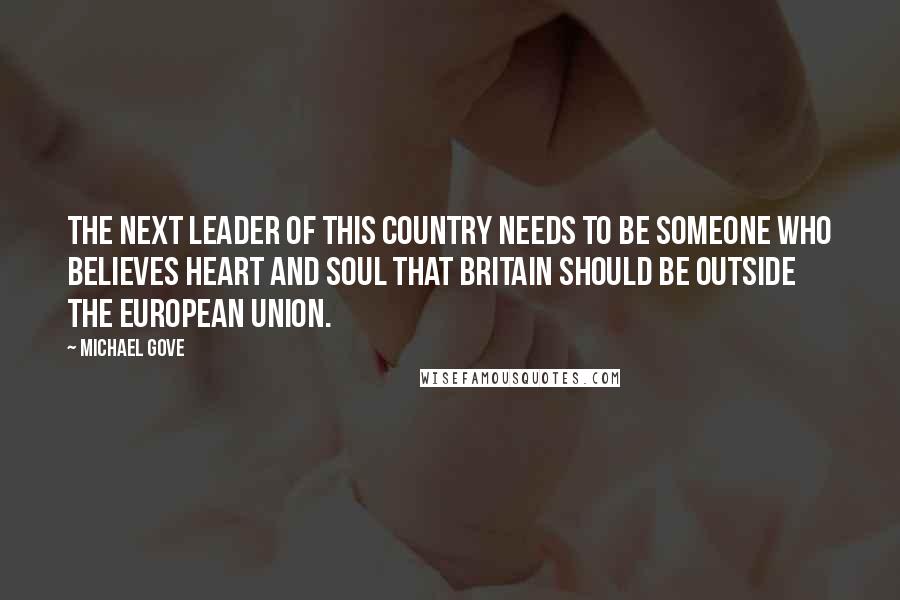Michael Gove Quotes: The next leader of this country needs to be someone who believes heart and soul that Britain should be outside the European Union.