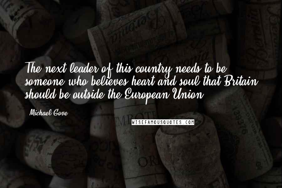 Michael Gove Quotes: The next leader of this country needs to be someone who believes heart and soul that Britain should be outside the European Union.