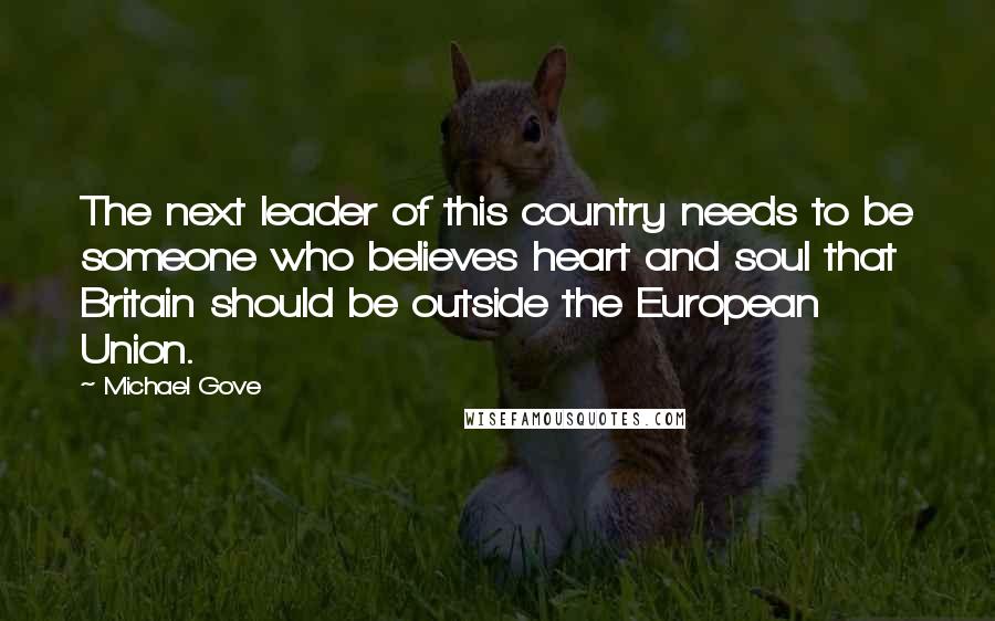 Michael Gove Quotes: The next leader of this country needs to be someone who believes heart and soul that Britain should be outside the European Union.