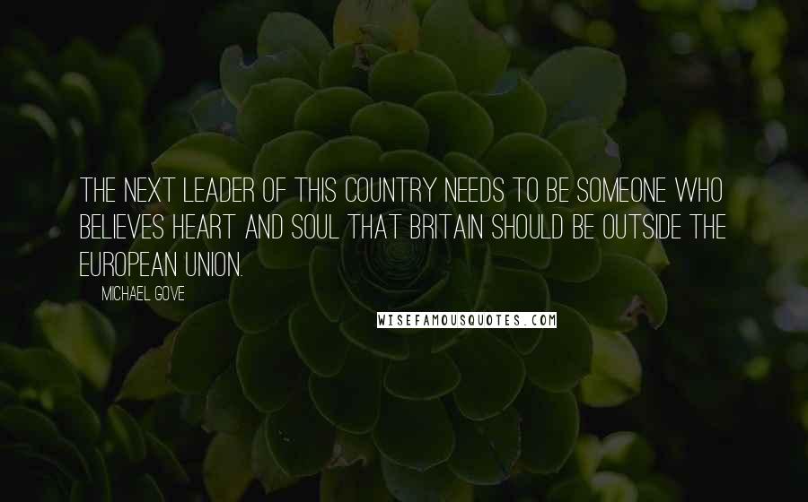Michael Gove Quotes: The next leader of this country needs to be someone who believes heart and soul that Britain should be outside the European Union.