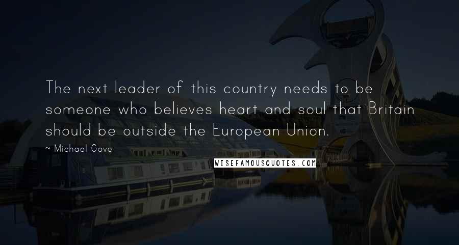 Michael Gove Quotes: The next leader of this country needs to be someone who believes heart and soul that Britain should be outside the European Union.