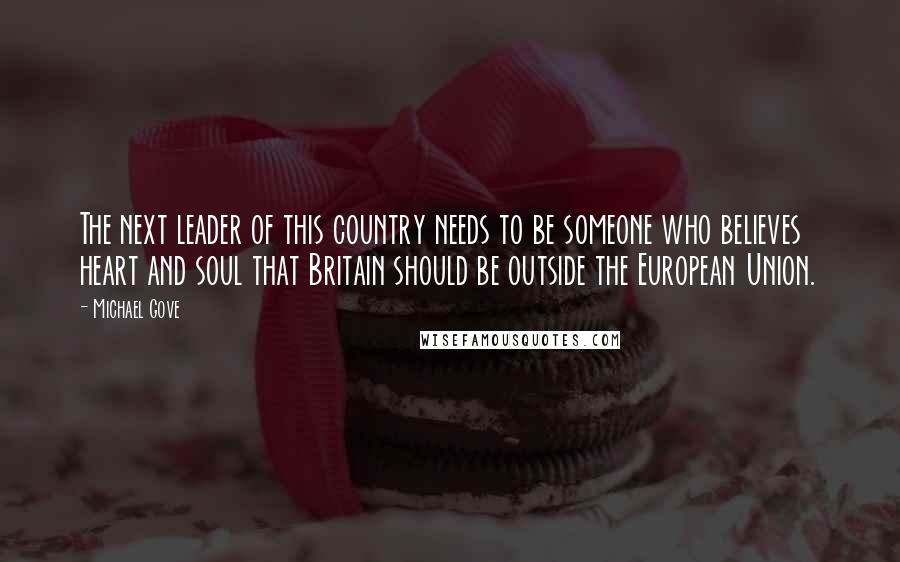 Michael Gove Quotes: The next leader of this country needs to be someone who believes heart and soul that Britain should be outside the European Union.