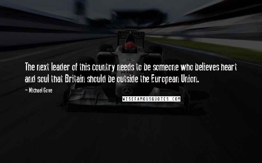 Michael Gove Quotes: The next leader of this country needs to be someone who believes heart and soul that Britain should be outside the European Union.