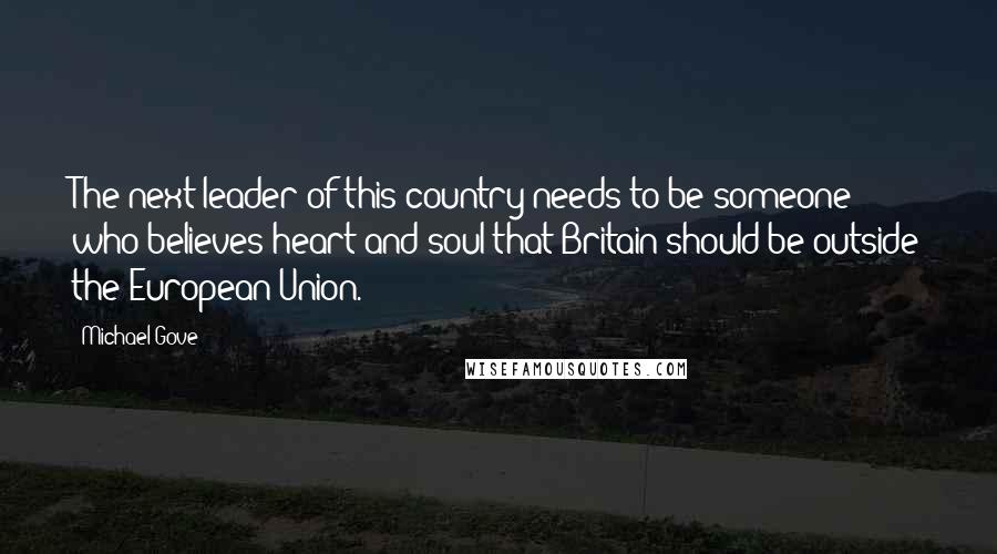 Michael Gove Quotes: The next leader of this country needs to be someone who believes heart and soul that Britain should be outside the European Union.