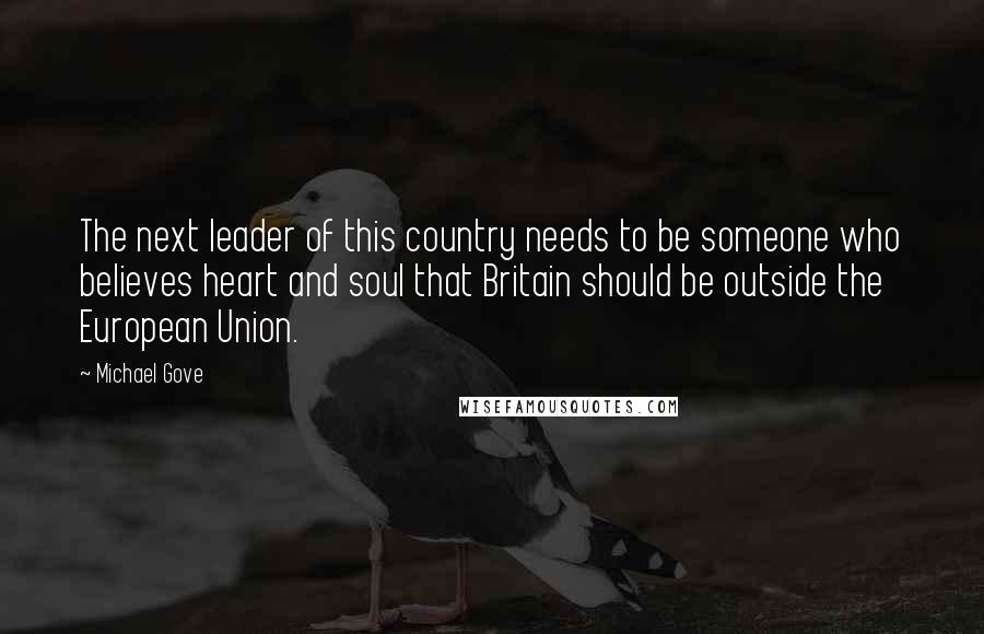 Michael Gove Quotes: The next leader of this country needs to be someone who believes heart and soul that Britain should be outside the European Union.