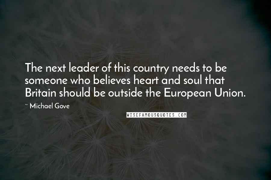 Michael Gove Quotes: The next leader of this country needs to be someone who believes heart and soul that Britain should be outside the European Union.