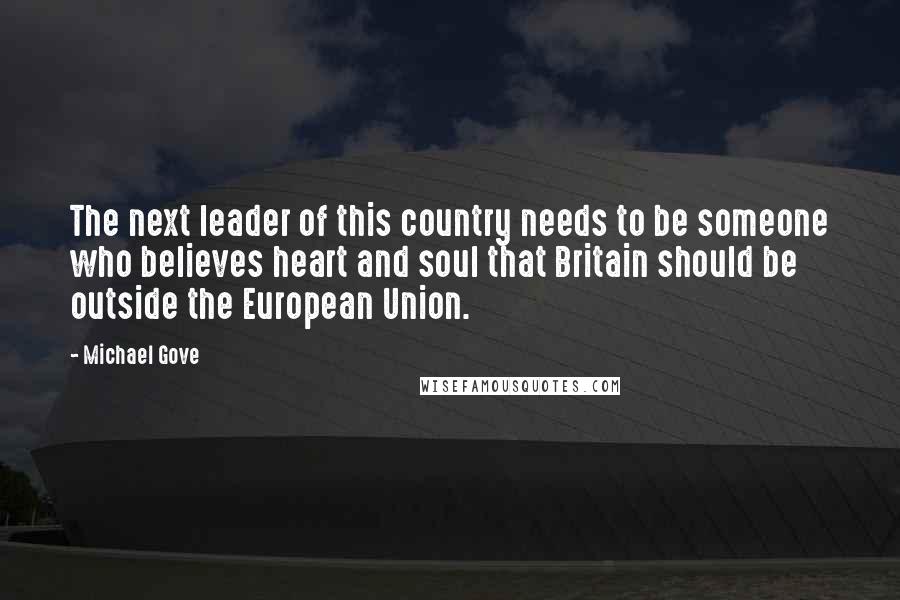 Michael Gove Quotes: The next leader of this country needs to be someone who believes heart and soul that Britain should be outside the European Union.
