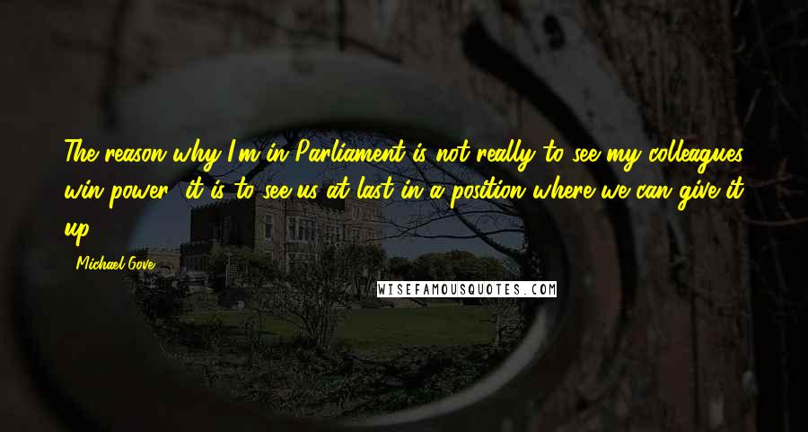 Michael Gove Quotes: The reason why I'm in Parliament is not really to see my colleagues win power; it is to see us at last in a position where we can give it up.