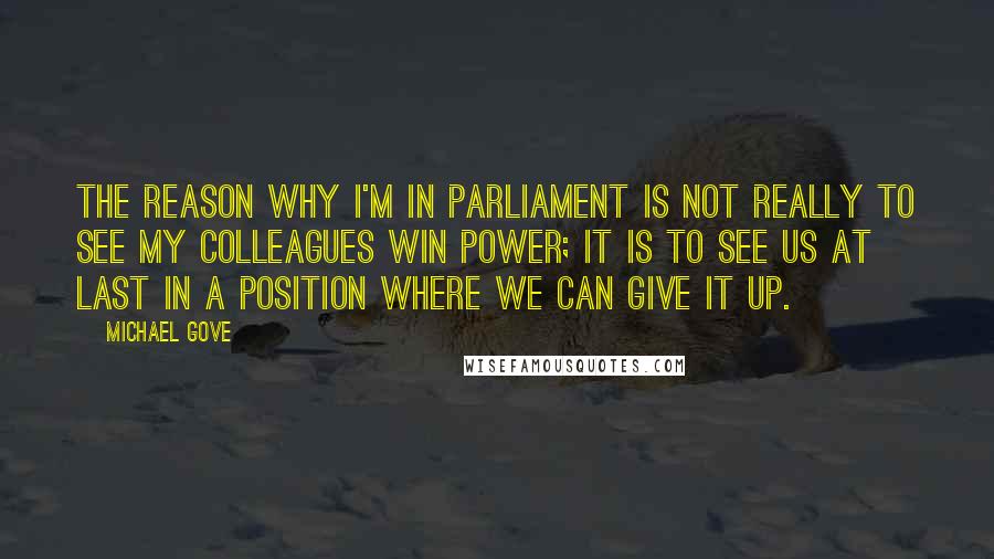 Michael Gove Quotes: The reason why I'm in Parliament is not really to see my colleagues win power; it is to see us at last in a position where we can give it up.