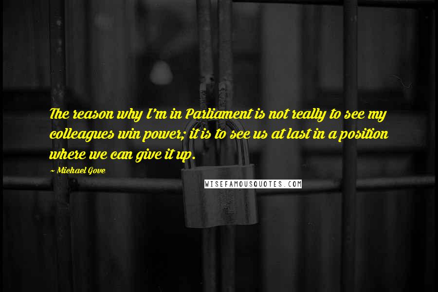 Michael Gove Quotes: The reason why I'm in Parliament is not really to see my colleagues win power; it is to see us at last in a position where we can give it up.