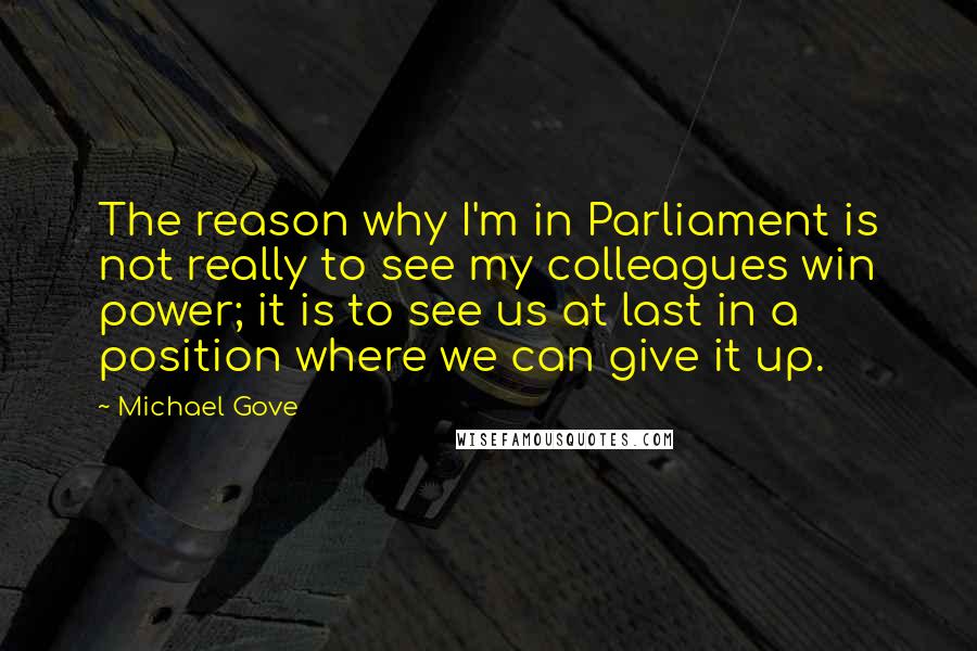Michael Gove Quotes: The reason why I'm in Parliament is not really to see my colleagues win power; it is to see us at last in a position where we can give it up.