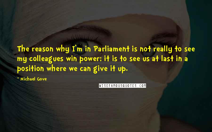 Michael Gove Quotes: The reason why I'm in Parliament is not really to see my colleagues win power; it is to see us at last in a position where we can give it up.