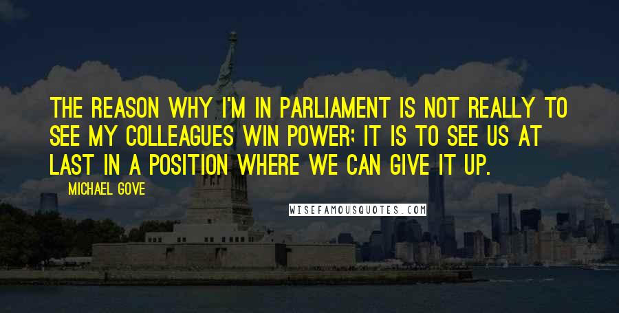 Michael Gove Quotes: The reason why I'm in Parliament is not really to see my colleagues win power; it is to see us at last in a position where we can give it up.