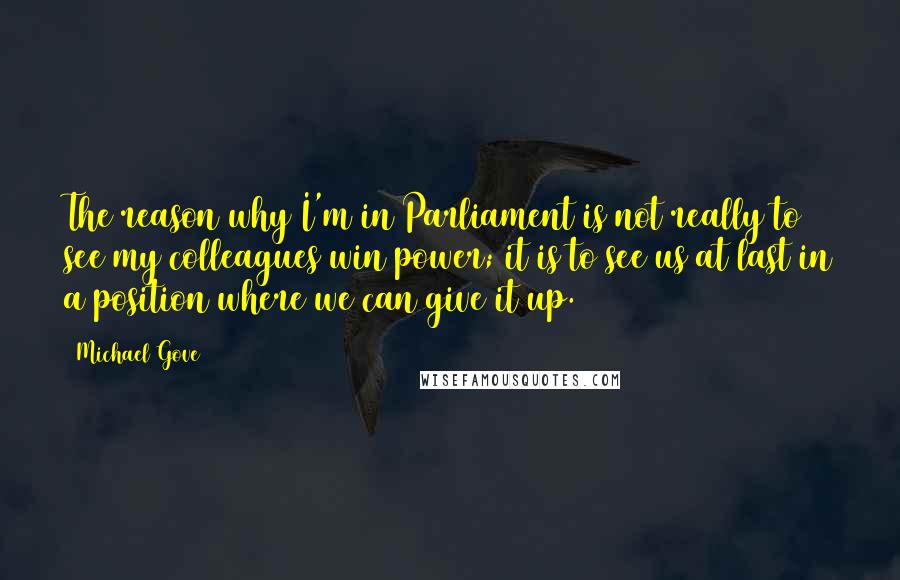 Michael Gove Quotes: The reason why I'm in Parliament is not really to see my colleagues win power; it is to see us at last in a position where we can give it up.