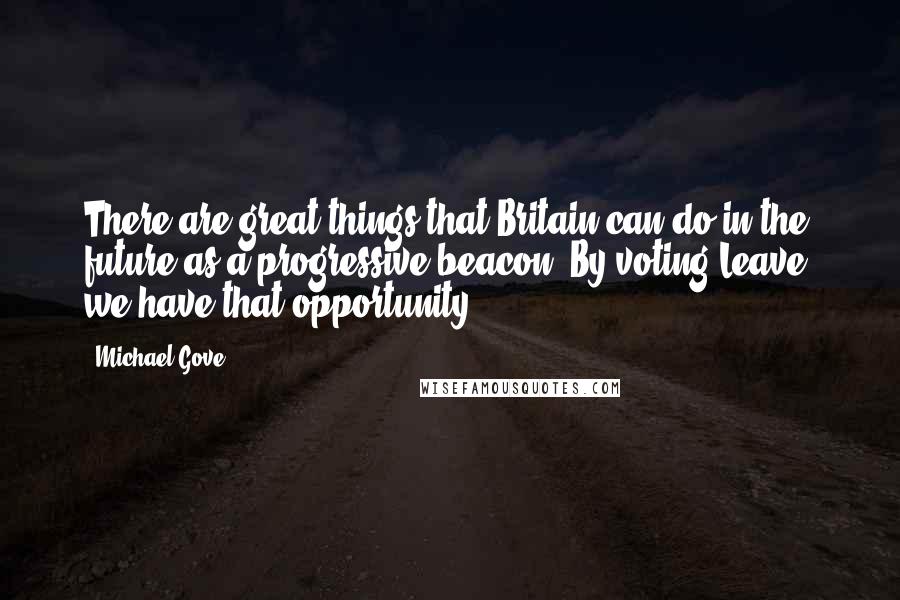 Michael Gove Quotes: There are great things that Britain can do in the future as a progressive beacon. By voting Leave, we have that opportunity.