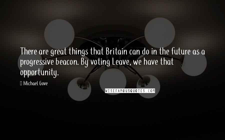 Michael Gove Quotes: There are great things that Britain can do in the future as a progressive beacon. By voting Leave, we have that opportunity.