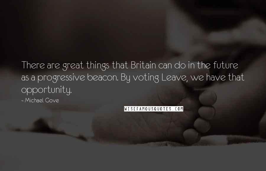 Michael Gove Quotes: There are great things that Britain can do in the future as a progressive beacon. By voting Leave, we have that opportunity.