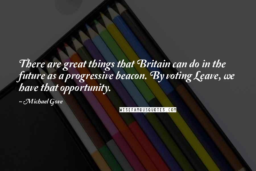 Michael Gove Quotes: There are great things that Britain can do in the future as a progressive beacon. By voting Leave, we have that opportunity.