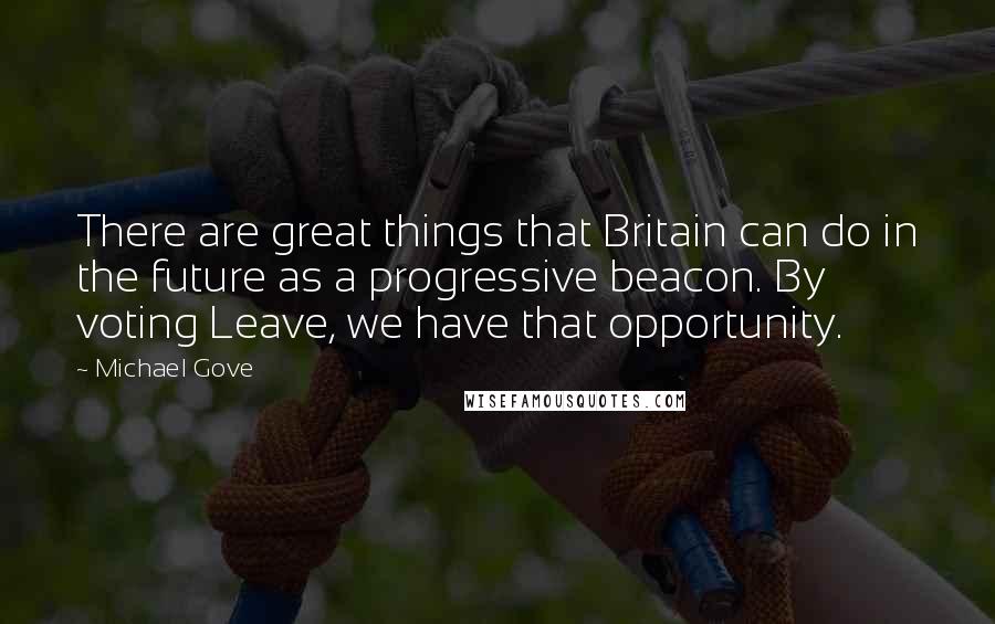 Michael Gove Quotes: There are great things that Britain can do in the future as a progressive beacon. By voting Leave, we have that opportunity.