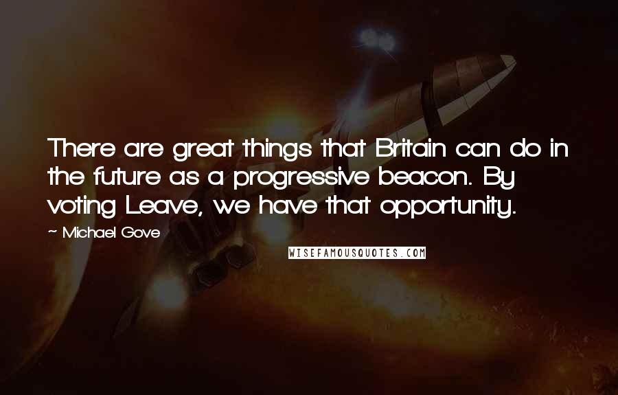 Michael Gove Quotes: There are great things that Britain can do in the future as a progressive beacon. By voting Leave, we have that opportunity.