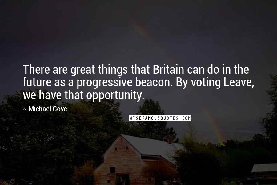 Michael Gove Quotes: There are great things that Britain can do in the future as a progressive beacon. By voting Leave, we have that opportunity.