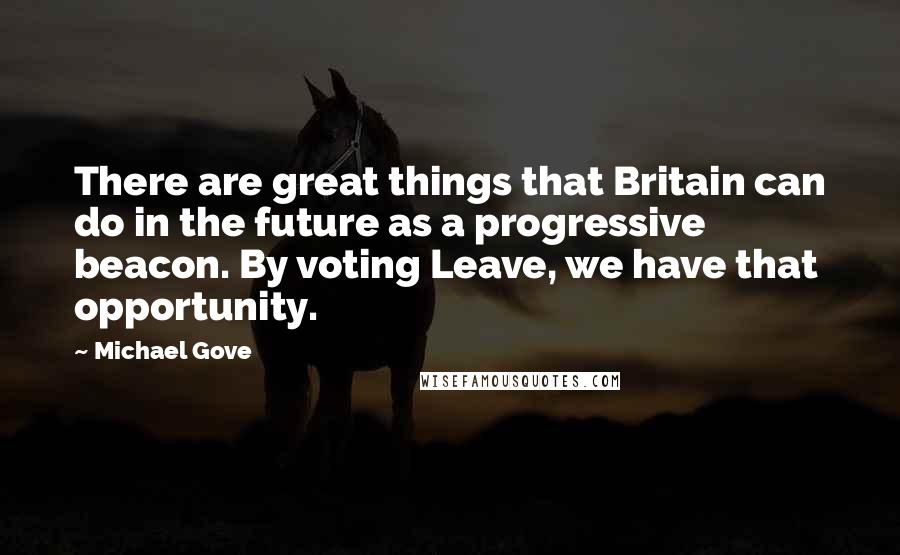 Michael Gove Quotes: There are great things that Britain can do in the future as a progressive beacon. By voting Leave, we have that opportunity.